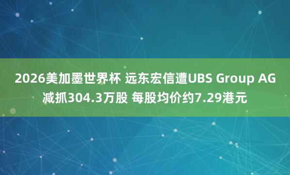2026美加墨世界杯 远东宏信遭UBS Group AG减抓304.3万股 每股均价约7.29港元