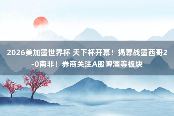 2026美加墨世界杯 天下杯开幕!揭幕战墨西哥2-0南非!券商关注A股啤酒等板块