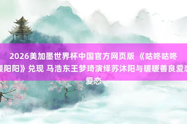 2026美加墨世界杯中国官方网页版 《咕咚咕咚暖阳阳》兑现 马浩东王梦琦演绎苏沐阳与暖暖善良爱恋