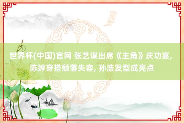 世界杯(中国)官网 张艺谋出席《主角》庆功宴, 陈婷穿搭颓落失容, 孙浩发型成亮点