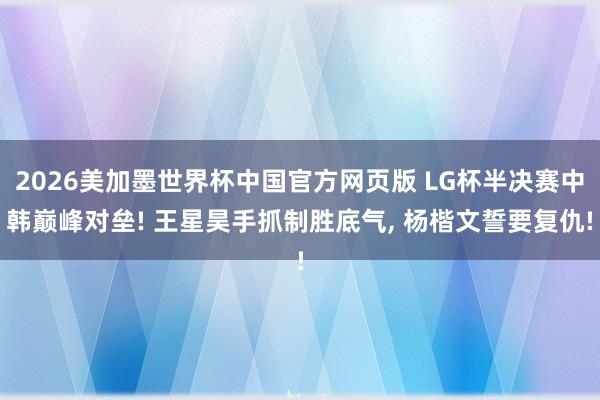 2026美加墨世界杯中国官方网页版 LG杯半决赛中韩巅峰对垒! 王星昊手抓制胜底气, 杨楷文誓要复仇!