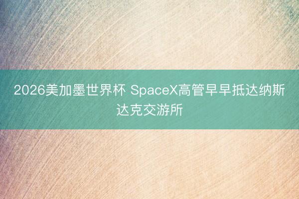 2026美加墨世界杯 SpaceX高管早早抵达纳斯达克交游所