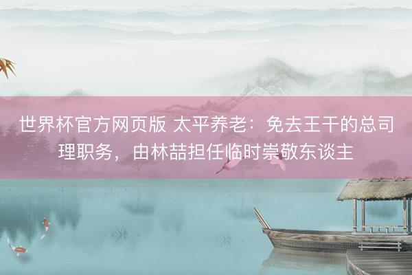 世界杯官方网页版 太平养老:免去王干的总司理职务,由林喆担任临时崇敬东谈主