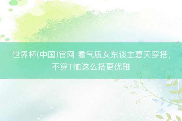世界杯(中国)官网 看气质女东谈主夏天穿搭,不穿T恤这么搭更优雅