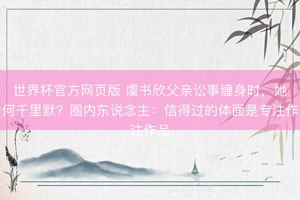 世界杯官方网页版 虞书欣父亲讼事缠身时,她为何千里默?圈内东说念主:信得过的体面是专注作品