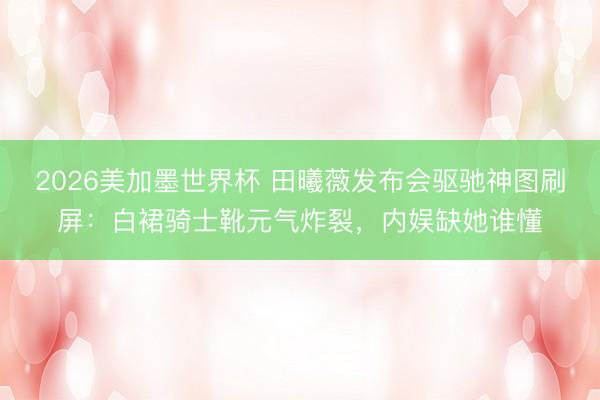 2026美加墨世界杯 田曦薇发布会驱驰神图刷屏:白裙骑士靴元气炸裂,内娱缺她谁懂