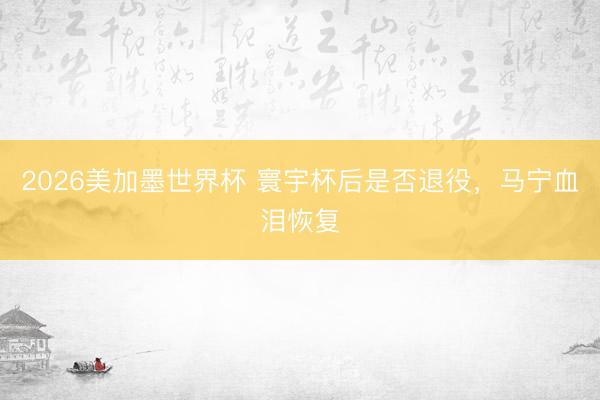 2026美加墨世界杯 寰宇杯后是否退役,马宁血泪恢复