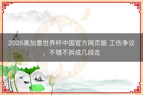 2026美加墨世界杯中国官方网页版 工伤争议,不错不拆成几段走