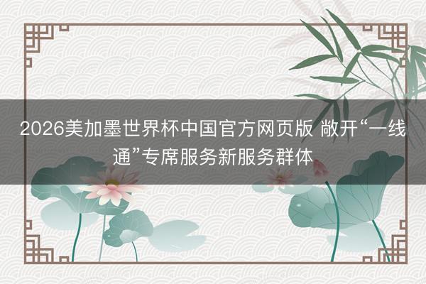 2026美加墨世界杯中国官方网页版 敞开“一线通”专席服务新服务群体