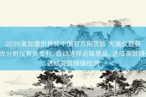 2026美加墨世界杯中国官方网页版 天瑞仪器获得X荧光分析仪有关专利, 自动进样运输居品, 达成高效精确检测