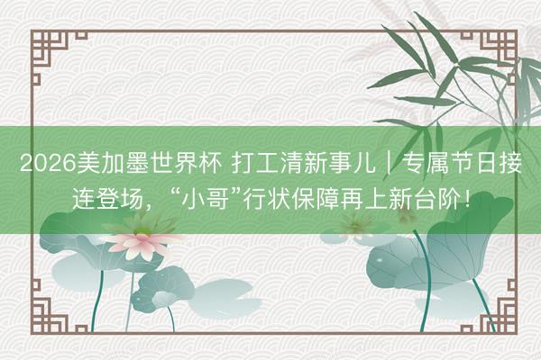 2026美加墨世界杯 打工清新事儿|专属节日接连登场,“小哥”行状保障再上新台阶!