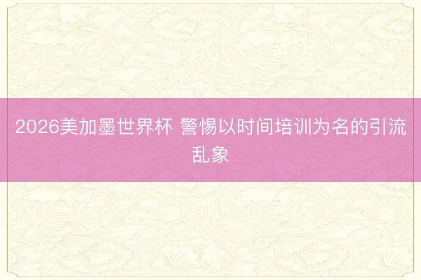 2026美加墨世界杯 警惕以时间培训为名的引流乱象