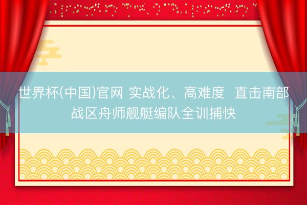 世界杯(中国)官网 实战化、高难度 直击南部战区舟师舰艇编队全训捕快
