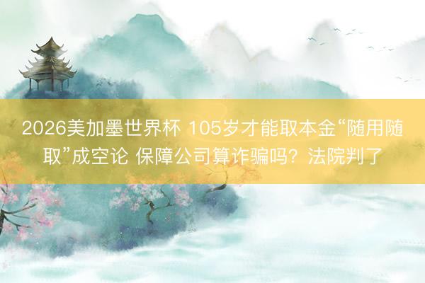 2026美加墨世界杯 105岁才能取本金“随用随取”成空论 保障公司算诈骗吗?法院判了