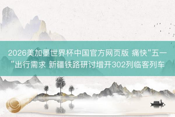 2026美加墨世界杯中国官方网页版 痛快“五一”出行需求 新疆铁路研讨增开302列临客列车