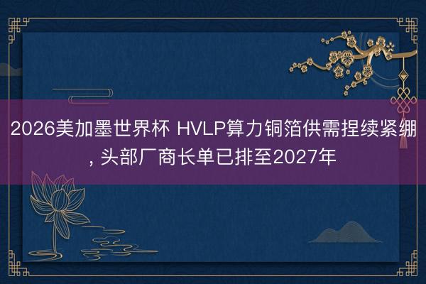 2026美加墨世界杯 HVLP算力铜箔供需捏续紧绷, 头部厂商长单已排至2027年