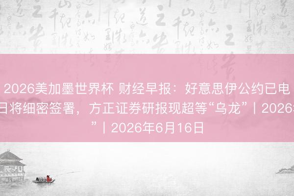 2026美加墨世界杯 财经早报:好意思伊公约已电子签署19日将细密签署,方正证券研报现超等“乌龙”丨2026年6月16日