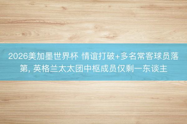 2026美加墨世界杯 情谊打破+多名常客球员落第, 英格兰太太团中枢成员仅剩一东谈主