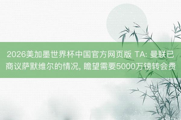 2026美加墨世界杯中国官方网页版 TA: 曼联已商议萨默维尔的情况, 瞻望需要5000万镑转会费