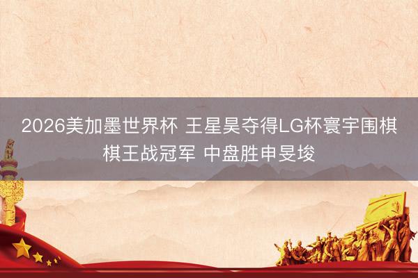 2026美加墨世界杯 王星昊夺得LG杯寰宇围棋棋王战冠军 中盘胜申旻埈