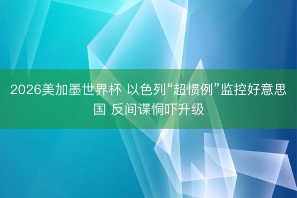 2026美加墨世界杯 以色列“超惯例”监控好意思国 反间谍恫吓升级