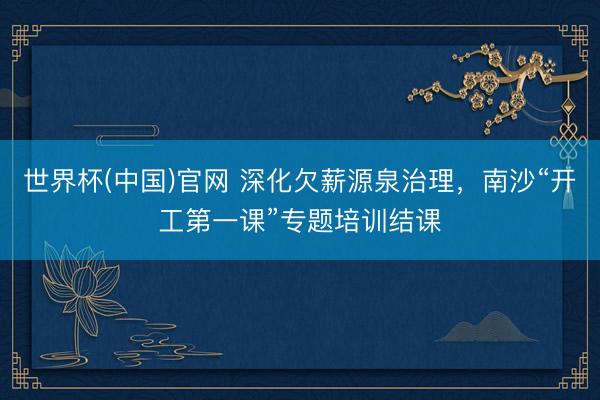 世界杯(中国)官网 深化欠薪源泉治理,南沙“开工第一课”专题培训结课