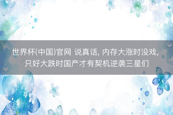 世界杯(中国)官网 说真话, 内存大涨时没戏, 只好大跌时国产才有契机逆袭三星们