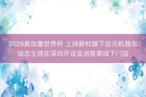 2026美加墨世界杯 上纬新材旗下启元机器东说念主将在深圳开设亚洲首家线下门店