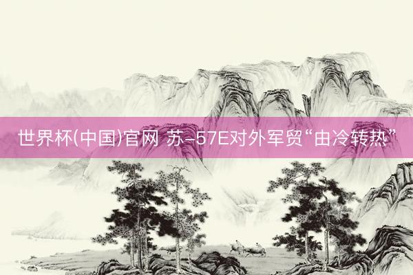 世界杯(中国)官网 苏-57E对外军贸“由冷转热”