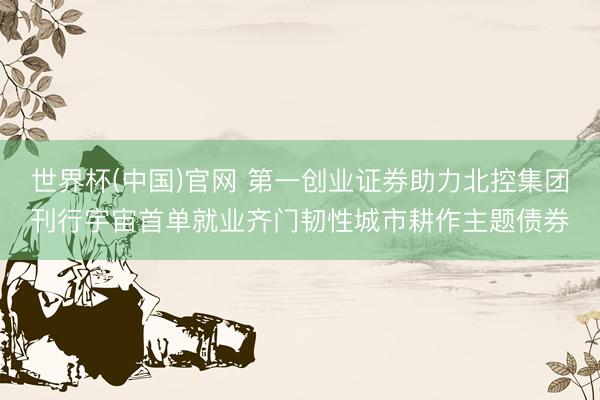 世界杯(中国)官网 第一创业证券助力北控集团刊行宇宙首单就业齐门韧性城市耕作主题债券