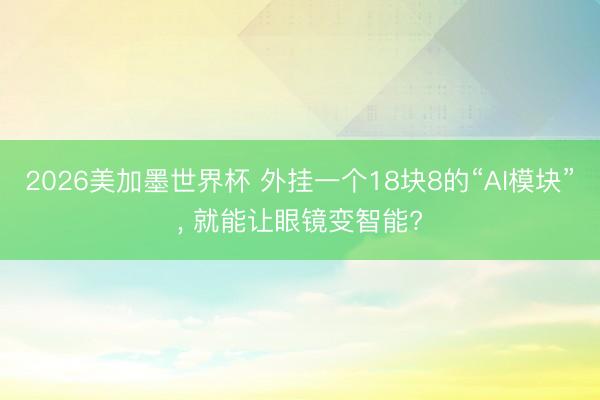 2026美加墨世界杯 外挂一个18块8的“AI模块”, 就能让眼镜变智能?