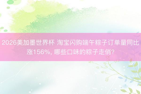 2026美加墨世界杯 淘宝闪购端午粽子订单量同比涨156%, 哪些口味的粽子走俏?